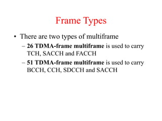• There are two types of multiframe
– 26 TDMA-frame multiframe is used to carry
TCH, SACCH and FACCH
– 51 TDMA-frame multiframe is used to carry
BCCH, CCH, SDCCH and SACCH
Frame Types
 