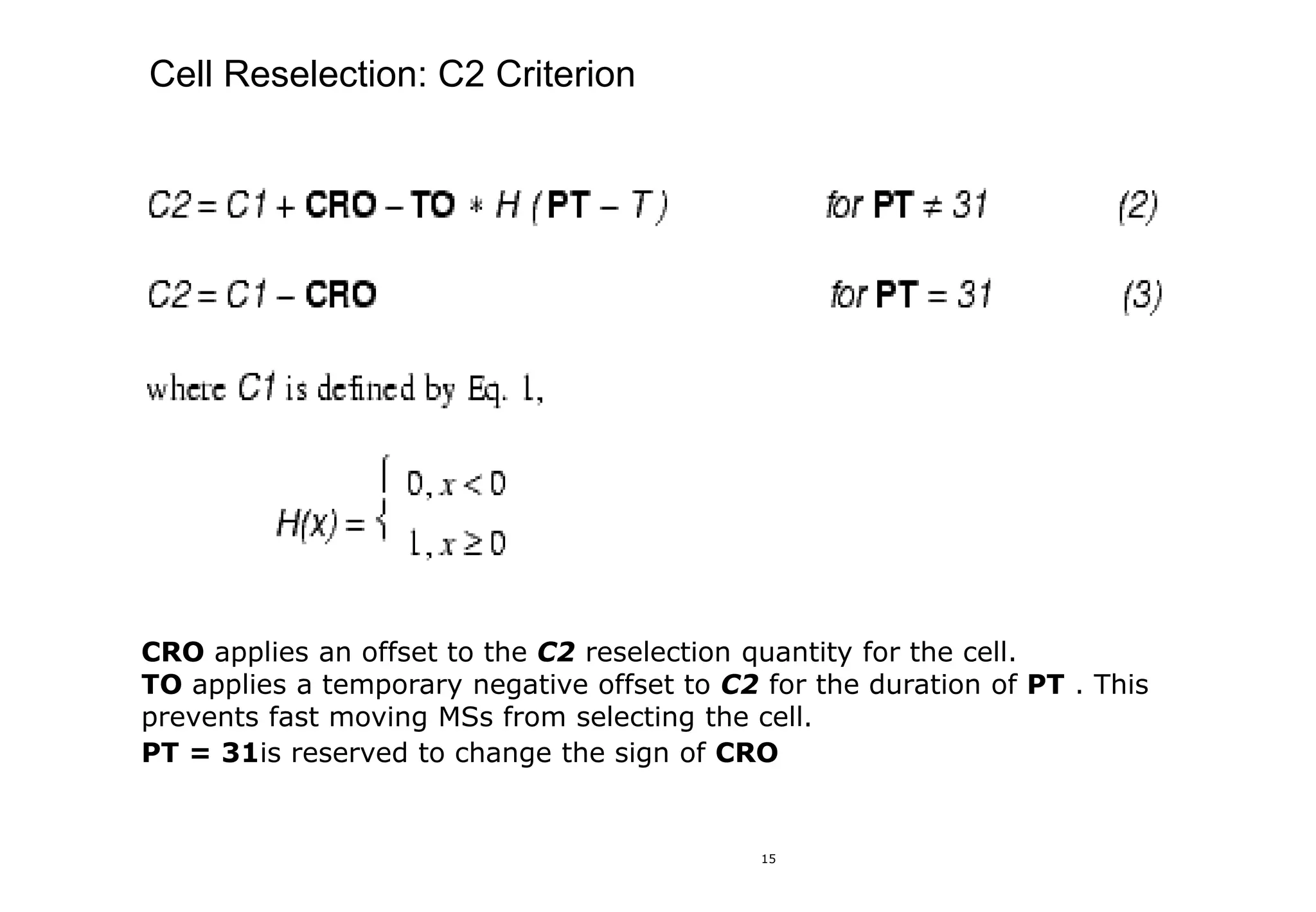 15
Cell Reselection: C2 Criterion
CRO applies an offset to the C2 reselection quantity for the cell.
TO applies a temporary negative offset to C2 for the duration of PT . This
prevents fast moving MSs from selecting the cell.
PT = 31is reserved to change the sign of CRO
 