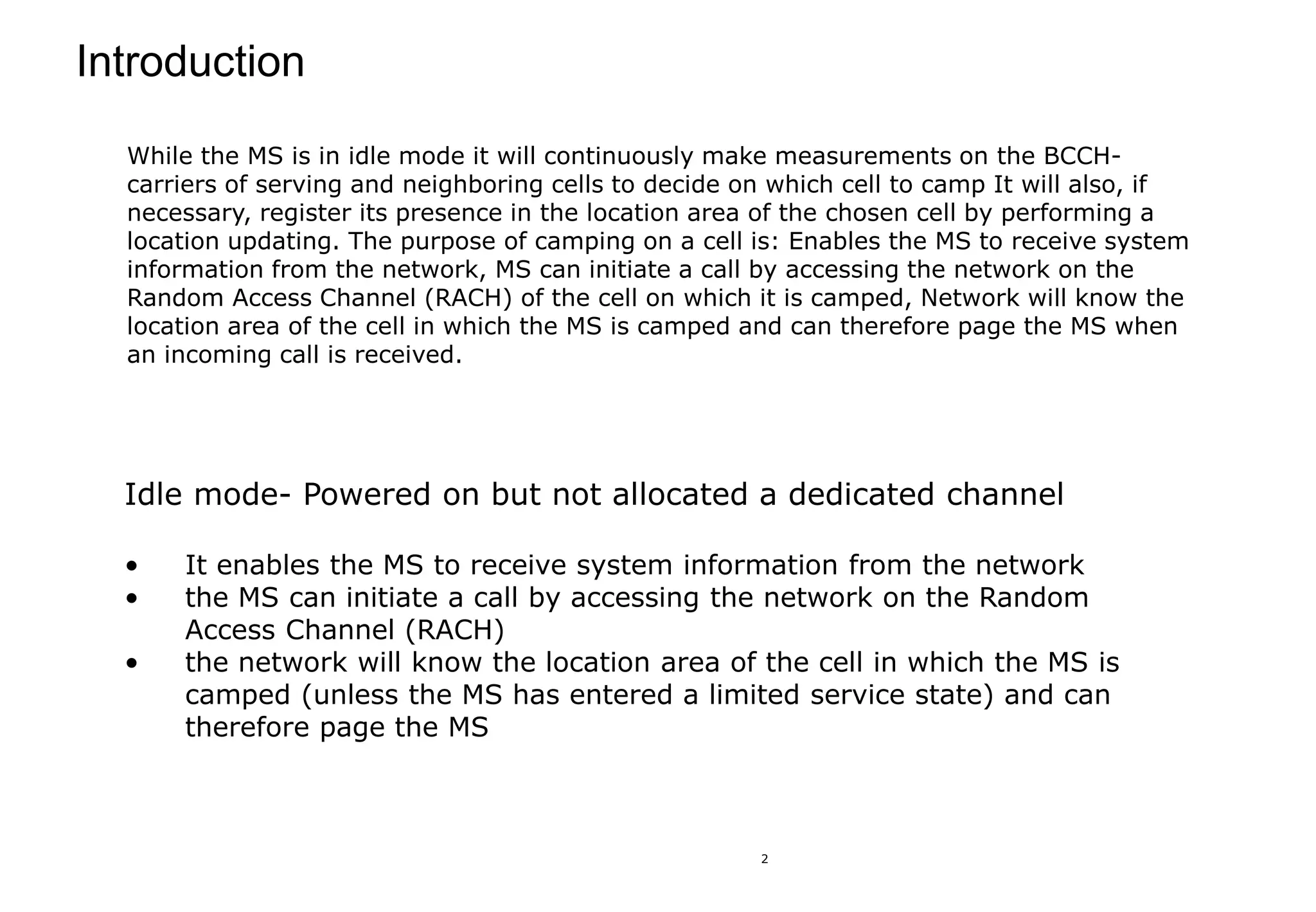 2
Introduction
Idle mode- Powered on but not allocated a dedicated channel
• It enables the MS to receive system information from the network
• the MS can initiate a call by accessing the network on the Random
Access Channel (RACH)
• the network will know the location area of the cell in which the MS is
camped (unless the MS has entered a limited service state) and can
therefore page the MS
While the MS is in idle mode it will continuously make measurements on the BCCH-
carriers of serving and neighboring cells to decide on which cell to camp It will also, if
necessary, register its presence in the location area of the chosen cell by performing a
location updating. The purpose of camping on a cell is: Enables the MS to receive system
information from the network, MS can initiate a call by accessing the network on the
Random Access Channel (RACH) of the cell on which it is camped, Network will know the
location area of the cell in which the MS is camped and can therefore page the MS when
an incoming call is received.
 