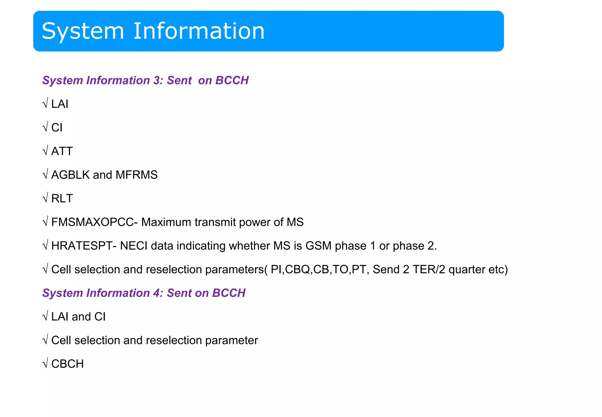 System Information
System Information 3: Sent on BCCH
√ LAI
√ CI
√ ATT
√ AGBLK and MFRMS
√ RLT
√ FMSMAXOPCC- Maximum transmit power of MS
√ HRATESPT- NECI data indicating whether MS is GSM phase 1 or phase 2.
√ Cell selection and reselection parameters( PI,CBQ,CB,TO,PT, Send 2 TER/2 quarter etc)
System Information 4: Sent on BCCH
√ LAI and CI
√ Cell selection and reselection parameter
√ CBCH
 