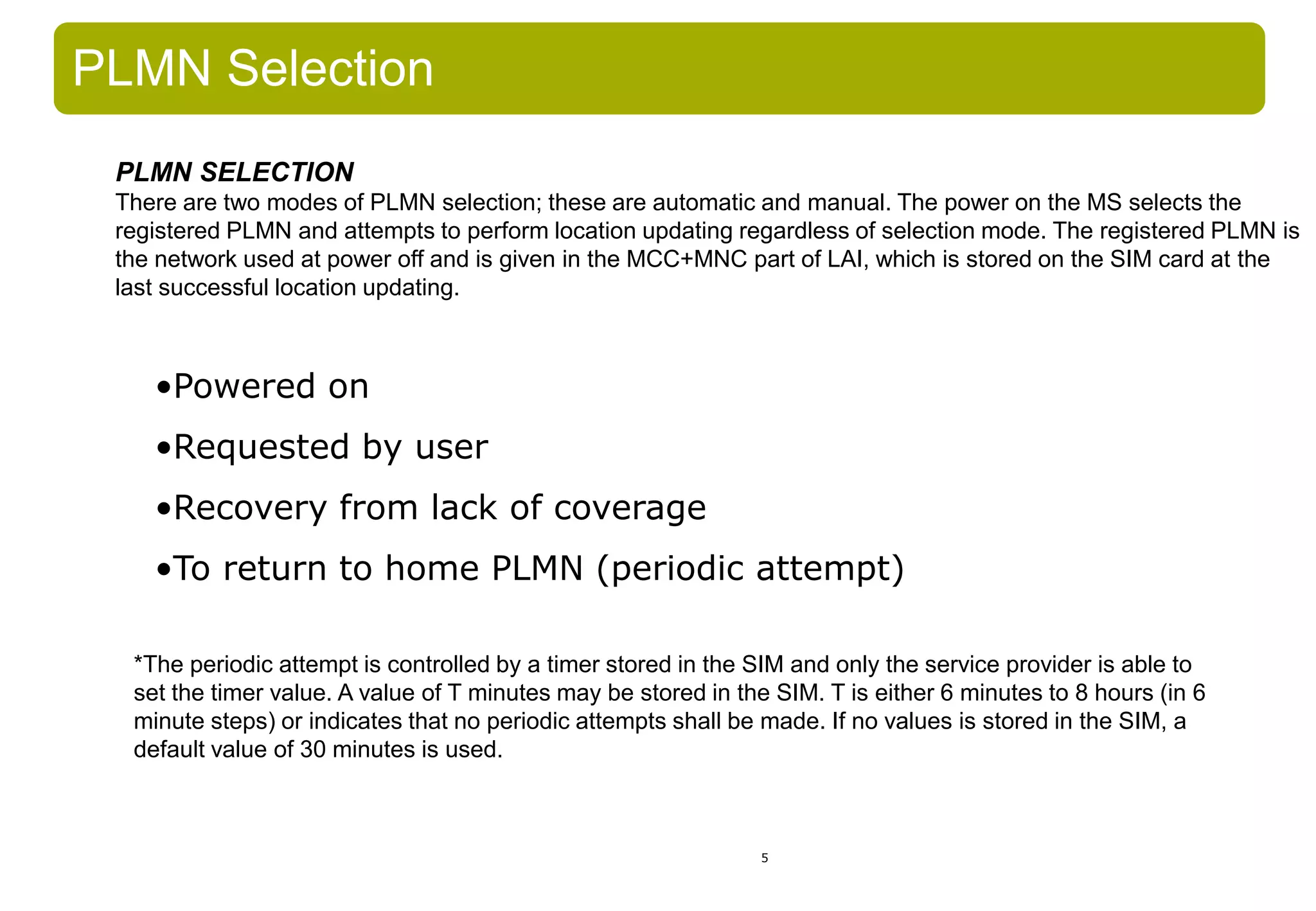 5
•Powered on
•Requested by user
•Recovery from lack of coverage
•To return to home PLMN (periodic attempt)
PLMN Selection
*The periodic attempt is controlled by a timer stored in the SIM and only the service provider is able to
set the timer value. A value of T minutes may be stored in the SIM. T is either 6 minutes to 8 hours (in 6
minute steps) or indicates that no periodic attempts shall be made. If no values is stored in the SIM, a
default value of 30 minutes is used.
PLMN SELECTION
There are two modes of PLMN selection; these are automatic and manual. The power on the MS selects the
registered PLMN and attempts to perform location updating regardless of selection mode. The registered PLMN is
the network used at power off and is given in the MCC+MNC part of LAI, which is stored on the SIM card at the
last successful location updating.
 