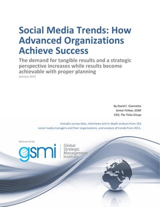 Social Media Trends: How
Advanced Organizations
Achieve Success
The demand for tangible results and a strategic
perspective increases while results become
achievable with proper planning
January 2012




                                                                         By David F. Giannetto
                                                                          Senior Fellow, GSMI
                                                                         CEO, The Telos Group

                               Includes survey data, interviews and in-depth analysis from 163
               social media managers and their organizations, and analysis of trends from 2011.



Sponsored by




© 2012 GSMI                                                                                       1
 