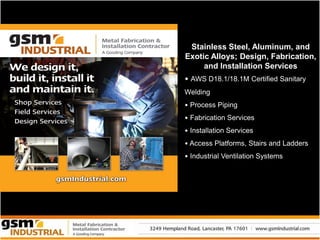 Stainless Steel, Aluminum, and
Exotic Alloys; Design, Fabrication,
     and Installation Services
• AWS D18.1/18.1M Certified Sanitary
Welding
• Process Piping
• Fabrication Services
• Installation Services
• Access Platforms, Stairs and Ladders
• Industrial Ventilation Systems
 