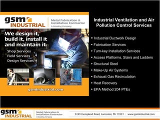 Industrial Ventilation and Air
  Pollution Control Services

• Industrial Ductwork Design
• Fabrication Services
• Turn-key Installation Services
• Access Platforms, Stairs and Ladders
• Structural Steel
• Make-Up Air Systems
• Exhaust Gas Recirculation
• Heat Recovery
• EPA Method 204 PTEs
 