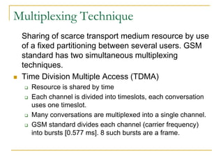 Multiplexing Technique
    Sharing of scarce transport medium resource by use
    of a fixed partitioning between several users. GSM
    standard has two simultaneous multiplexing
    techniques.
   Time Division Multiple Access (TDMA)
       Resource is shared by time
       Each channel is divided into timeslots, each conversation
        uses one timeslot.
       Many conversations are multiplexed into a single channel.
       GSM standard divides each channel (carrier frequency)
        into bursts [0.577 ms]. 8 such bursts are a frame.
 