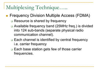 Multiplexing Technique…..
   Frequency Division Multiple Access (FDMA)
       Resource is shared by frequency
       Available frequency band (25MHz freq.) is divided
        into 124 sub-bands (separate physical radio
        communication channel).
       Each channel is identified by central frequency
        i.e. carrier frequency
       Each base station gets few of those carrier
        frequencies.
 