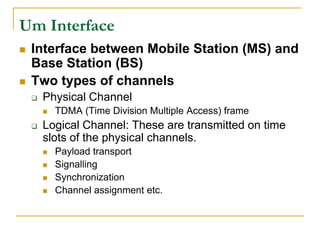 Um Interface
   Interface between Mobile Station (MS) and
    Base Station (BS)
   Two types of channels
       Physical Channel
           TDMA (Time Division Multiple Access) frame
       Logical Channel: These are transmitted on time
        slots of the physical channels.
           Payload transport
           Signalling
           Synchronization
           Channel assignment etc.
 