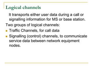 Logical channels
  It transports either user data during a call or
  signalling information for MS or base station.
Two groups of logical channels:
 Traffic Channels, for call data

 Signalling (control) channels, to communicate
  service data between network equipment
  nodes.
 