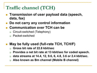 Traffic channel (TCH)
   Transmission of user payload data (speech,
    data, fax)
   Do not carry any control information
   Communication over TCH can be
       Circuit-switched (Telephony)
       Packet-switched

   May be fully used (full-rate TCH, TCH/F)
       Gross bit rate of 22.8 kbit/sec
       Provides a net bit rate at 13 kbit/sec for coded speech.
       data streams at 14.4, 12, 9.6, 6, 4.8, 3.6 or 2.4 kbit/sec.
       Also known as Bm channel (Mobile B channel)
 