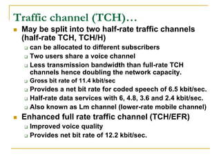 Traffic channel (TCH)…
   May be split into two half-rate traffic channels
    (half-rate TCH, TCH/H)
     can be allocated to different subscribers
     Two users share a voice channel

     Less transmission bandwidth than full-rate TCH
      channels hence doubling the network capacity.
       Gross bit rate of 11.4 kbit/sec
     Provides a net bit rate for coded speech of 6.5 kbit/sec.
     Half-rate data services with 6, 4.8, 3.6 and 2.4 kbit/sec.

     Also known as Lm channel (lower-rate mobile channel)

   Enhanced full rate traffic channel (TCH/EFR)
     Improved voice quality
     Provides net bit rate of 12.2 kbit/sec.
 
