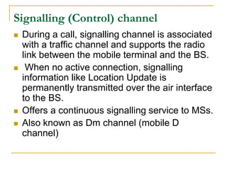 Signalling (Control) channel
   During a call, signalling channel is associated
    with a traffic channel and supports the radio
    link between the mobile terminal and the BS.
    When no active connection, signalling
    information like Location Update is
    permanently transmitted over the air interface
    to the BS.
   Offers a continuous signalling service to MSs.
   Also known as Dm channel (mobile D
    channel)
 