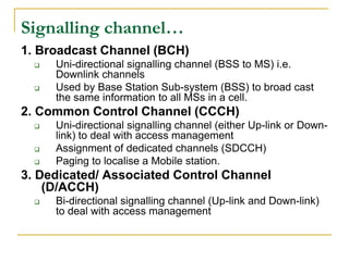 Signalling channel…
1. Broadcast Channel (BCH)
     Uni-directional signalling channel (BSS to MS) i.e.
      Downlink channels
     Used by Base Station Sub-system (BSS) to broad cast
      the same information to all MSs in a cell.
2. Common Control Channel (CCCH)
     Uni-directional signalling channel (either Up-link or Down-
      link) to deal with access management
     Assignment of dedicated channels (SDCCH)
     Paging to localise a Mobile station.
3. Dedicated/ Associated Control Channel
    (D/ACCH)
     Bi-directional signalling channel (Up-link and Down-link)
      to deal with access management
 