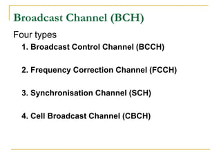 Broadcast Channel (BCH)
Four types
 1. Broadcast Control Channel (BCCH)

 2. Frequency Correction Channel (FCCH)

 3. Synchronisation Channel (SCH)

 4. Cell Broadcast Channel (CBCH)
 