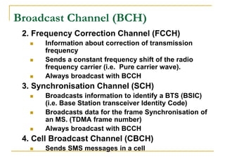 Broadcast Channel (BCH)
 2. Frequency Correction Channel (FCCH)
     Information about correction of transmission
      frequency
     Sends a constant frequency shift of the radio
      frequency carrier (i.e. Pure carrier wave).
     Always broadcast with BCCH
 3. Synchronisation Channel (SCH)
     Broadcasts information to identify a BTS (BSIC)
      (i.e. Base Station transceiver Identity Code)
     Broadcasts data for the frame Synchronisation of
      an MS. (TDMA frame number)
     Always broadcast with BCCH
 4. Cell Broadcast Channel (CBCH)
     Sends SMS messages in a cell
 