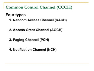 Common Control Channel (CCCH)
Four types
 1. Random Access Channel (RACH)

 2. Access Grant Channel (AGCH)

 3. Paging Channel (PCH)

 4. Notification Channel (NCH)
 