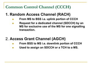 Common Control Channel (CCCH)
1. Random Access Channel (RACH)
      From MS to BSS i.e. uplink portion of CCCH
      Request for a dedicated channel (SDCCH) by an
       MS for exclusive use of the MS for one signalling
       transaction.


2. Access Grant Channel (AGCH)
      From BSS to MS i.e. downlink portion of CCCH
      Used to assign an SDCCH or a TCH to a MS.
 