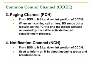 Common Control Channel (CCCH)
3. Paging Channel (PCH)
      From BSS to MS i.e. downlink portion of CCCH.
      When an incoming call arrives, BS sends out a
       request on the PCH to find the mobile stations
       requested by the call to activate the call
       establishment process.


4. Notification Channel (NCH)
      From BSS to MS i.e. downlink portion of CCCH.
      Used to inform all MSs about incoming group and
       broadcast calls.
 