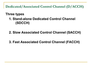 Dedicated/Associated Control Channel (D/ACCH)

Three types
  1. Stand-alone Dedicated Control Channel
       (SDCCH)

  2. Slow Associated Control Channel (SACCH)

  3. Fast Associated Control Channel (FACCH)
 