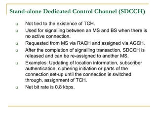 Stand-alone Dedicated Control Channel (SDCCH)
    Not tied to the existence of TCH.
    Used for signalling between an MS and BS when there is
     no active connection.
    Requested from MS via RACH and assigned via AGCH.
    After the completion of signalling transaction, SDCCH is
     released and can be re-assigned to another MS.
    Examples: Updating of location information, subscriber
     authentication, ciphering initiation or parts of the
     connection set-up until the connection is switched
     through, assignment of TCH.
    Net bit rate is 0.8 kbps.
 