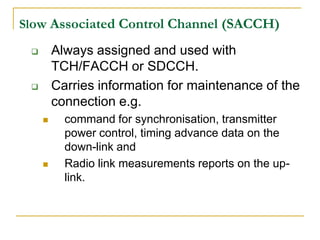 Slow Associated Control Channel (SACCH)

        Always assigned and used with
         TCH/FACCH or SDCCH.
        Carries information for maintenance of the
         connection e.g.
          command for synchronisation, transmitter
           power control, timing advance data on the
           down-link and
          Radio link measurements reports on the up-
           link.
 