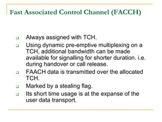 Fast Associated Control Channel (FACCH)


    Always assigned with TCH.
    Using dynamic pre-emptive multiplexing on a
     TCH, additional bandwidth can be made
     available for signalling for shorter duration. i.e.
     during handover or call release.
    FAACH data is transmitted over the allocated
     TCH.
    Marked by a stealing flag.
    Its short time usage is at the expanse of the
     user data transport.
 