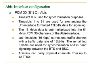 Abis-Interface configuration
         PCM 30 (E1) On Abis
           Timeslot 0 is used for synchronization purposes
           Timeslots 1 to 31 are used for exchanging the
            Um-interface formatted 13kbit/s data for signaling.
           The 13 kbit/s data is sub-multiplexed into the 64
            kbit/s PCM 30-channels of the Abis-interface.
           sub-timeslots (16 kbps) carries one traffic channel
            with a traffic data rate of 13kbit/s. The remaining
            3 kbit/s are used for synchronization and in band
            signaling between the BTS and BSC.
           Abis-link can carry physical channels from up to
            12 TRXs
 