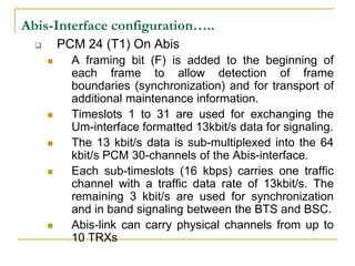 Abis-Interface configuration…..
         PCM 24 (T1) On Abis
           A framing bit (F) is added to the beginning of
            each frame to allow detection of frame
            boundaries (synchronization) and for transport of
            additional maintenance information.
           Timeslots 1 to 31 are used for exchanging the
            Um-interface formatted 13kbit/s data for signaling.
           The 13 kbit/s data is sub-multiplexed into the 64
            kbit/s PCM 30-channels of the Abis-interface.
           Each sub-timeslots (16 kbps) carries one traffic
            channel with a traffic data rate of 13kbit/s. The
            remaining 3 kbit/s are used for synchronization
            and in band signaling between the BTS and BSC.
           Abis-link can carry physical channels from up to
            10 TRXs
 