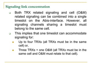 Signaling link concentration
         Both TRX related signaling and cell (O&M)
          related signaling can be combined into a single
          timeslot on the Abis-interface. However, all
          signaling channels sharing a timeslot must
          belong to the same cell.
         This implies that one timeslot can accommodate
          signaling for:
           Up to four TRXs (all TRXs must be in the same
            cell) or,
           Three TRXs + one O&M (all TRXs must be in the
            same cell and O&M must relate to that cell).
 