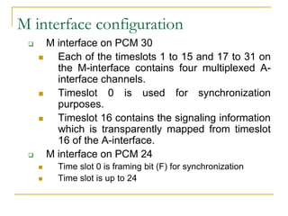 M interface configuration
      M interface on PCM 30
        Each of the timeslots 1 to 15 and 17 to 31 on
         the M-interface contains four multiplexed A-
         interface channels.
        Timeslot 0 is used for synchronization
         purposes.
        Timeslot 16 contains the signaling information
         which is transparently mapped from timeslot
         16 of the A-interface.
      M interface on PCM 24
        Time slot 0 is framing bit (F) for synchronization
        Time slot is up to 24
 