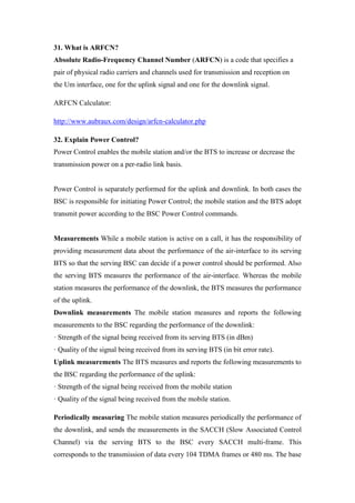 31. What is ARFCN?
Absolute Radio-Frequency Channel Number (ARFCN) is a code that specifies a
pair of physical radio carriers and channels used for transmission and reception on
the Um interface, one for the uplink signal and one for the downlink signal.
ARFCN Calculator:
http://www.aubraux.com/design/arfcn-calculator.php
32. Explain Power Control?
Power Control enables the mobile station and/or the BTS to increase or decrease the
transmission power on a per-radio link basis.
Power Control is separately performed for the uplink and downlink. In both cases the
BSC is responsible for initiating Power Control; the mobile station and the BTS adopt
transmit power according to the BSC Power Control commands.
Measurements While a mobile station is active on a call, it has the responsibility of
providing measurement data about the performance of the air-interface to its serving
BTS so that the serving BSC can decide if a power control should be performed. Also
the serving BTS measures the performance of the air-interface. Whereas the mobile
station measures the performance of the downlink, the BTS measures the performance
of the uplink.
Downlink measurements The mobile station measures and reports the following
measurements to the BSC regarding the performance of the downlink:
· Strength of the signal being received from its serving BTS (in dBm)
· Quality of the signal being received from its serving BTS (in bit error rate).
Uplink measurements The BTS measures and reports the following measurements to
the BSC regarding the performance of the uplink:
· Strength of the signal being received from the mobile station
· Quality of the signal being received from the mobile station.
Periodically measuring The mobile station measures periodically the performance of
the downlink, and sends the measurements in the SACCH (Slow Associated Control
Channel) via the serving BTS to the BSC every SACCH multi-frame. This
corresponds to the transmission of data every 104 TDMA frames or 480 ms. The base
 