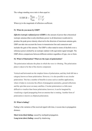 The voltage standing wave ratio is then equal to:
Where (ρ) is the magnitude of reflection coefficient.
51. What do you mean by EIRP?
Effective isotropic radiated power (EIRP) is the amount of power that a theoretical
isotropic antenna (that evenly distributes power in all directions) would emit to
produce the peak power density observed in the direction of maximum antenna gain.
EIRP can take into account the losses in transmission line and connectors and
includes the gain of the antenna. The EIRP is often stated in terms of decibels over a
reference power emitted by an isotropic radiator with equivalent signal strength. The
EIRP allows comparisons between different emitters regardless of type, size or form.
52. What is Polarization? What are the types of polarization?
The polarization indicates the plane in which the wave is vibrating. The polarization
plane is taken to be that of the electric component.
Vertical and horizontal are the simplest forms of polarization, and they both fall into a
category known as linear polarization. However, it is also possible to use circular
polarization. This has a number of benefits in areas such as satellite applications,
where it helps to overcome the effects of propagation anomalies, ground reflections
and the spin that occur on many satellites. Circular polarization is a little more
difficult to visualize than linear polarization; however, it can be imagined by
visualizing a signal propagating from an antenna that is rotating. Another form of
polarization is known as elliptical polarization.
53. What is fading?
Fading is the variation of the received signal with time, it occurs due to propagation
distance.
Short term (fast) fading: caused by multipath propagation.
Long term (slow) fading: caused by shadowing.
 