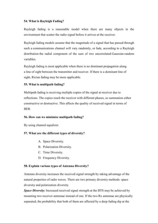 54. What is Rayleigh Fading?
Rayleigh fading is a reasonable model when there are many objects in the
environment that scatter the radio signal before it arrives at the receiver.
Rayleigh fading models assume that the magnitude of a signal that has passed through
such a communications channel will vary randomly, or fade, according to a Rayleigh
distribution the radial component of the sum of two uncorrelated Gaussian random
variables.
Rayleigh fading is most applicable when there is no dominant propagation along
a line of sight between the transmitter and receiver. If there is a dominant line of
sight, Rician fading may be more applicable.
55. What is multipath fading?
Multipath fading is receiving multiple copies of the signal at receiver due to
reflections. The copies reach the receiver with different phases, so summation either
constructive or destructive. This affects the quality of received signal in terms of
BER.
56. How can we minimize multipath fading?
By using channel equalizer.
57. What are the different types of diversity?
A. Space Diversity.
B. Polarization Diversity.
C. Time Diversity.
D. Frequency Diversity.
58. Explain various types of Antenna Diversity?
Antenna diversity increases the received signal strength by taking advantage of the
natural properties of radio waves. There are two primary diverstiy methods: space
diversity and polarization diversity.
Space Diversity: Increased received signal strength at the BTS may be achieved by
mounting two receiver antennae instead of one. If the two Rx antennae are physically
separated, the probability that both of them are affected by a deep fading dip at the
 