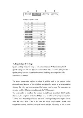 10. Explain Speech Coding?
Speech Coding: Instead of using 13 bits per sample as in A/D conversion, GSM
speech coding uses 260 bits. This calculates as 50 x 260 = 13 kbits/s. This provides a
speech quality which is acceptable for mobile telephony and comparable with
wireline PSTN phones.
The voice compression coding technique is widely used in the modern digital
communication systems. In this technique, a voice coder is used to set up a model to
simulate the voice and noise produced by human vocal organs. The parameters to
form the model will be transmitted through the TCH channels.
The voice coder is based on the residual excited linear prediction (REIP) coder.
Moreover, the long term predictor (LTP) is used to enhance the compression effect.
LTP can make the coding of residual data more advantageous by removing the vowels
from the voice. With 20ms as the unit, the voice coder outputs 260bits after
compressed coding. Therefore, the code rate is 13kbps. According to the different
 