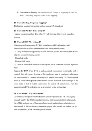 B. In synthesizer hopping, the transmitter will change its frequency on time slot
basis. That is why they also said it is fast hopping.
20. What is Cycling Frequency Hopping?
The hopping sequence occurs in a uniform manner. (Not random).
21. What is HSN? How do we apply it?
Hopping sequence number, if its value (0) cycle hopping. Otherwise it is random
hopping.
22. What is DTX? Why is it used?
Discontinuous Transmission (DTX) is a mechanism which allows the radio
transmitter to be switched off most of the time during speech pauses.
DTX may be applied independently to each direction, so that the control of DTX must
take into account two components:
· The uplink mode
· The downlink mode.
DTX can be enabled or disabled for the uplink and/or downlink mode on a per-cell
basis.
Reasons for DTX When DTX is applied, actual transmission on the radio path is
reduced. This will cause a decrease of the interference level in co-channel cells (using
the same frequency). Another advantage will appear when using DTX in the uplink
mode: it saves battery power for the mobile station. However, a disadvantage of the
DTX mode is that it slightly deteriorates the quality of transmission. Note that
transmitting in DTX mode does not save timeslots on the air-interface.
23. What is DRX? Why do we need it?
Discontinuous reception is method used to conserve power at the MS. The paging
channel, used by the BTS to signal an incoming call, is structured into subchannels.
Each MS is assigned one of these sub-channels and needs to listen only to its own
sub-channel. In the time between successive paging sub-channels, the mobile can go
into “sleep mode”, when almost no power is used.
 