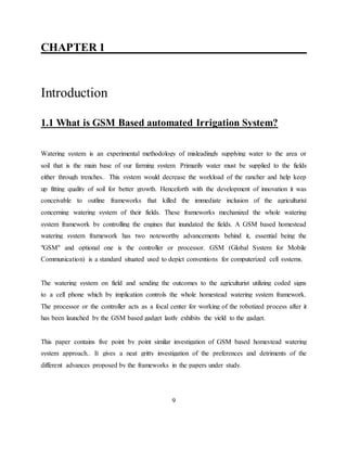 CHAPTER 1__ ____________________________
Introduction”
1.1 What is GSM Based automated Irrigation System?
Watering system is an experimental methodology of misleadingly supplying water to the area or
soil that is the main base of our farming system. Primarily water must be supplied to the fields
either through trenches.. This system would decrease the workload of the rancher and help keep
up fitting quality of soil for better growth. Henceforth with the development of innovation it was
conceivable to outline frameworks that killed the immediate inclusion of the agriculturist
concerning watering system of their fields. These frameworks mechanized the whole watering
system framework by controlling the engines that inundated the fields. A GSM based homestead
watering system framework has two noteworthy advancements behind it, essential being the
"GSM" and optional one is the controller or processor. GSM (Global System for Mobile
Communication) is a standard situated used to depict conventions for computerized cell systems.
The watering system on field and sending the outcomes to the agriculturist utilizing coded signs
to a cell phone which by implication controls the whole homestead watering system framework.
The processor or the controller acts as a focal center for working of the robotized process after it
has been launched by the GSM based gadget lastly exhibits the yield to the gadget.
This paper contains five point by point similar investigation of GSM based homestead watering
system approach.. It gives a neat gritty investigation of the preferences and detriments of the
different advances proposed by the frameworks in the papers under study.”
9
 