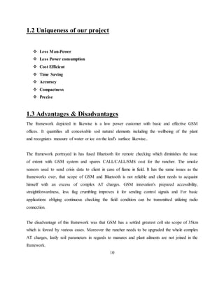 1.2 Uniqueness of our project
 Less Man-Power
 Less Power consumption
 Cost Efficient
 Time Saving
 Accuracy
 Compactness
 Precise
1.3 Advantages & Disadvantages
The framework depicted in likewise is a low power customer with basic and effective GSM
offices. It quantifies all conceivable soil natural elements including the wellbeing of the plant
and recognizes measure of water or ice on the leaf's surface likewise..
The framework portrayed in has fused Bluetooth for remote checking which diminishes the issue
of extent with GSM system and spares CALL/CALL/SMS cost for the rancher. The smoke
sensors used to send crisis data to client in case of flame in field. It has the same issues as the
frameworks over, that scope of GSM and Bluetooth is not reliable and client needs to acquaint
himself with an excess of complex AT charges. GSM innovation's prepared accessibility,
straightforwardness, less flag crumbling improves it for sending control signals and For basic
applications obliging continuous checking the field condition can be transmitted utilizing radio
connection.
The disadvantage of this framework was that GSM has a settled greatest cell site scope of 35km
which is forced by various cases. Moreover the rancher needs to be upgraded the whole complex
AT charges, lastly soil parameters in regards to manures and plant ailments are not joined in the
framework.
10
 