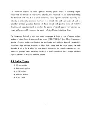 The framework depicted in utilizes sprinkler watering system instead of customary engines
which builds the territory of water supply. Likewise, low penetrated soil can be handled utilizing
this framework and since it is a remote framework it has expanded versatility, movability and
suitability in unfavorable conditions. Likewise it is minimal effort and client does not need to
remember complex guidelines because of basic missed call position. Issue of restricted
directions, and agriculturist needs to recollect the quantity of missed requires every direction and
it may not be conceivable to achieve the quantity of missed brings in that time delay.
The framework depicted in give ideal water conveyance in fields in view of manual settings,
number of missed brings in determined time span, CALL/CALL/SMS from PDAs. It guarantees
security of engine against over-burdens and overheating and confronts lopsided characteristics
furthermore gives robotized restarting .It utilizes bells, missed calls for ready reason. The main
downside it has is that it utilizes the same system administrator for control framework and client
phones to guarantee more noteworthy likelihood of fruitful association; and it obliges additional
capacity memory for including different sensors.
1.4 Index Terms
 Microcontroller
 Rain-gun-Irrigation
 GSM Module
 Moisture Sensor
 Water Pump
11
 