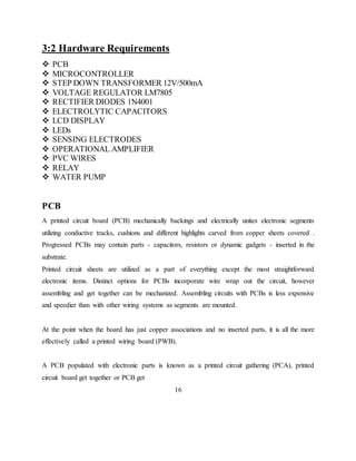 3:2 Hardware Requirements
 PCB
 MICROCONTROLLER
 STEP DOWN TRANSFORMER 12V/500mA
 VOLTAGE REGULATOR LM7805
 RECTIFIER DIODES 1N4001
 ELECTROLYTIC CAPACITORS
 LCD DISPLAY
 LEDs
 SENSING ELECTRODES
 OPERATIONAL AMPLIFIER
 PVC WIRES
 RELAY
 WATER PUMP
PCB
A printed circuit board (PCB) mechanically backings and electrically unites electronic segments
utilizing conductive tracks, cushions and different highlights carved from copper sheets covered .
Progressed PCBs may contain parts - capacitors, resistors or dynamic gadgets - inserted in the
substrate.
Printed circuit sheets are utilized as a part of everything except the most straightforward
electronic items. Distinct options for PCBs incorporate wire wrap out the circuit, however
assembling and get together can be mechanized. Assembling circuits with PCBs is less expensive
and speedier than with other wiring systems as segments are mounted.
At the point when the board has just copper associations and no inserted parts, it is all the more
effectively called a printed wiring board (PWB).
A PCB populated with electronic parts is known as a printed circuit gathering (PCA), printed
circuit board get together or PCB get
16
 