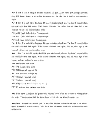 Port 0 Port 0 is an 8-bit open drain bi-directional I/O port. As an output port, each pin can sink
eight TTL inputs. When 1s are written to port 0 pins, the pins can be used as high-impedance
inputs.
Port 1 Port 1 is an 8-bit bi-directional I/O port with internal pull-ups. The Port 1 output buffers
can sink/source four TTL inputs. When 1s are written to Port 1 pins, they are pulled high by the
inter-nal pull-ups and can be used as inputs.
P1.5 MOSI (used for In-System Programming)
P1.6 MISO (used for In-System Programming)
P1.7 SCK (used for In-System Programming)
Port 2 Port 2 is an 8-bit bi-directional I/O port with internal pull-ups. The Port 2 output buffers
can sink/source four TTL inputs. When 1s are written to Port 2 pins, they are pulled high by the
inter-nal pull-ups and can be used as inputs.
Port 3 Port 3 is an 8-bit bi-directional I/O port with internal pull-ups. The Port 3 output buffers
can sink/source four TTL inputs. When 1s are written to Port 3 pins, they are pulled high by the
internal pull-ups and can be used as inputs
P3.0 RXD (serial input port)
P3.1 TXD (serial output port)
P3.2 INT0 (external interrupt 0)
P3.3 INT1 (external interrupt 1)
P3.4 T0 (timer 0 external input)
P3.5 T1 (timer 1 external input)
P3.6 WR (external data memory write strobe)
P3.7 RD (external data memory read strobe
RST Reset input. A high on this pin for two machine cycles while the oscillator is running resets
the device. This pin drives High for 98 oscillator periods after the Watchdog times out.
ALE/PROG Address Latch Enable (ALE) is an output pulse for latching the low byte of the address
during accesses to external memory. This pin is also the program pulse input (PROG) during Flash
programming.
18
 