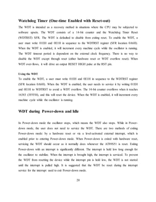 Watchdog Timer (One-time Enabled with Reset-out)
The WDT is intended as a recovery method in situations where the CPU may be subjected to
software upsets. The WDT consists of a 14-bit counter and the Watchdog Timer Reset
(WDTRST) SFR. The WDT is defaulted to disable from exiting reset. To enable the WDT, a
user must write 01EH and 0E1H in sequence to the WDTRST register (SFR location 0A6H).
When the WDT is enabled, it will increment every machine cycle while the oscillator is running.
The WDT timeout period is dependent on the external clock frequency. There is no way to
disable the WDT except through reset (either hardware reset or WDT overflow reset). When
WDT over-flows, it will drive an output RESET HIGH pulse at the RST pin.
Using the WDT
To enable the WDT, a user must write 01EH and 0E1H in sequence to the WDTRST register
(SFR location 0A6H). When the WDT is enabled, the user needs to service it by writing 01EH
and 0E1H to WDTRST to avoid a WDT overflow. The 14-bit counter overflows when it reaches
16383 (3FFFH), and this will reset the device. When the WDT is enabled, it will increment every
machine cycle while the oscillator is running.
WDT during Power-down and Idle
In Power-down mode the oscillator stops, which means the WDT also stops. While in Power-
down mode, the user does not need to service the WDT. There are two methods of exiting
Power-down mode: by a hardware reset or via a level-activated external interrupt, which is
enabled prior to entering Power-down mode. When Power-down is exited with hardware reset,
servicing the WDT should occur as it normally does whenever the AT89S51 is reset. Exiting
Power-down with an interrupt is significantly different. The interrupt is held low long enough for
the oscillator to stabilize. When the interrupt is brought high, the interrupt is serviced. To prevent
the WDT from resetting the device while the interrupt pin is held low, the WDT is not started
until the interrupt is pulled high. It is suggested that the WDT be reset during the interrupt
service for the interrupt used to exit Power-down mode.
20
 
