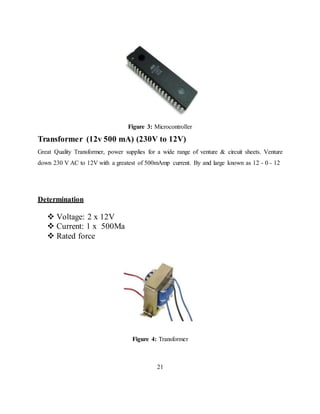 Figure 3: Microcontroller
Transformer (12v 500 mA) (230V to 12V)
Great Quality Transformer, power supplies for a wide range of venture & circuit sheets. Venture
down 230 V AC to 12V with a greatest of 500mAmp current. By and large known as 12 - 0 - 12
Determination
 Voltage: 2 x 12V
 Current: 1 x 500Ma
 Rated force
Figure 4: Transformer
21
 