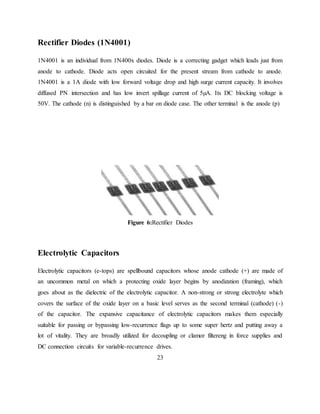 Rectifier Diodes (1N4001)
1N4001 is an individual from 1N400x diodes. Diode is a correcting gadget which leads just from
anode to cathode. Diode acts open circuited for the present stream from cathode to anode.
1N4001 is a 1A diode with low forward voltage drop and high surge current capacity. It involves
diffused PN intersection and has low invert spillage current of 5µA. Its DC blocking voltage is
50V. The cathode (n) is distinguished by a bar on diode case. The other terminal is the anode (p)
Figure 6:Rectifier Diodes
Electrolytic Capacitors
Electrolytic capacitors (e-tops) are spellbound capacitors whose anode cathode (+) are made of
an uncommon metal on which a protecting oxide layer begins by anodization (framing), which
goes about as the dielectric of the electrolytic capacitor. A non-strong or strong electrolyte which
covers the surface of the oxide layer on a basic level serves as the second terminal (cathode) (-)
of the capacitor. The expansive capacitance of electrolytic capacitors makes them especially
suitable for passing or bypassing low-recurrence flags up to some super hertz and putting away a
lot of vitality. They are broadly utilized for decoupling or clamor filtereng in force supplies and
DC connection circuits for variable-recurrence drives.
23
 
