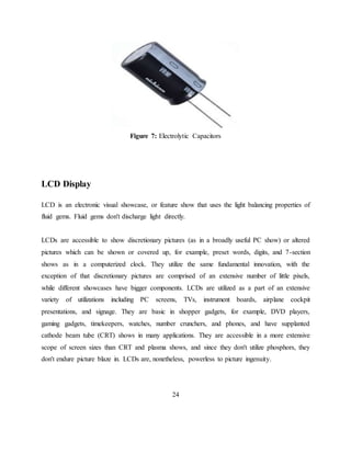 Figure 7: Electrolytic Capacitors
LCD Display
LCD is an electronic visual showcase, or feature show that uses the light balancing properties of
fluid gems. Fluid gems don't discharge light directly.
LCDs are accessible to show discretionary pictures (as in a broadly useful PC show) or altered
pictures which can be shown or covered up, for example, preset words, digits, and 7-section
shows as in a computerized clock. They utilize the same fundamental innovation, with the
exception of that discretionary pictures are comprised of an extensive number of little pixels,
while different showcases have bigger components. LCDs are utilized as a part of an extensive
variety of utilizations including PC screens, TVs, instrument boards, airplane cockpit
presentations, and signage. They are basic in shopper gadgets, for example, DVD players,
gaming gadgets, timekeepers, watches, number crunchers, and phones, and have supplanted
cathode beam tube (CRT) shows in many applications. They are accessible in a more extensive
scope of screen sizes than CRT and plasma shows, and since they don't utilize phosphors, they
don't endure picture blaze in. LCDs are, nonetheless, powerless to picture ingenuity.
24
 