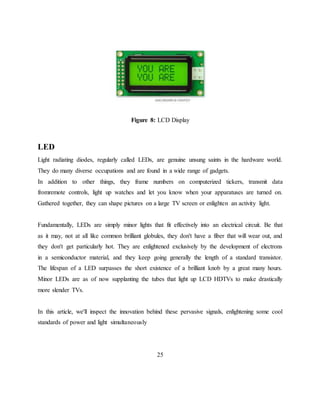 Figure 8: LCD Display
LED
Light radiating diodes, regularly called LEDs, are genuine unsung saints in the hardware world.
They do many diverse occupations and are found in a wide range of gadgets.
In addition to other things, they frame numbers on computerized tickers, transmit data
fromremote controls, light up watches and let you know when your apparatuses are turned on.
Gathered together, they can shape pictures on a large TV screen or enlighten an activity light.
Fundamentally, LEDs are simply minor lights that fit effectively into an electrical circuit. Be that
as it may, not at all like common brilliant globules, they don't have a fiber that will wear out, and
they don't get particularly hot. They are enlightened exclusively by the development of electrons
in a semiconductor material, and they keep going generally the length of a standard transistor.
The lifespan of a LED surpasses the short existence of a brilliant knob by a great many hours.
Minor LEDs are as of now supplanting the tubes that light up LCD HDTVs to make drastically
more slender TVs.
In this article, we'll inspect the innovation behind these pervasive signals, enlightening some cool
standards of power and light simultaneously
25
 