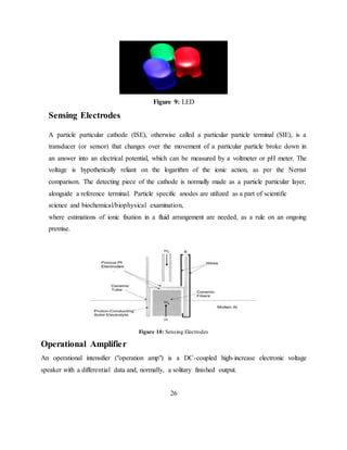 Figure 9: LED
Sensing Electrodes
A particle particular cathode (ISE), otherwise called a particular particle terminal (SIE), is a
transducer (or sensor) that changes over the movement of a particular particle broke down in
an answer into an electrical potential, which can be measured by a voltmeter or pH meter. The
voltage is hypothetically reliant on the logarithm of the ionic action, as per the Nernst
comparison. The detecting piece of the cathode is normally made as a particle particular layer,
alongside a reference terminal. Particle specific anodes are utilized as a part of scientific
science and biochemical/biophysical examination,
where estimations of ionic fixation in a fluid arrangement are needed, as a rule on an ongoing
premise.
Figure 10: Sensing Electrodes
Operational Amplifier
An operational intensifier ("operation amp") is a DC-coupled high-increase electronic voltage
speaker with a differential data and, normally, a solitary finished output.
26
 
