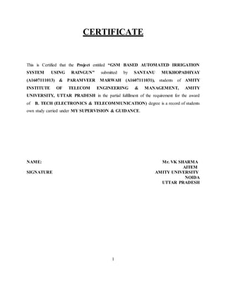 CERTIFICATE
This is Certified that the Project entitled “GSM BASED AUTOMATED IRRIGATION
SYSTEM USING RAINGUN” submitted by SANTANU MUKHOPADHYAY
(A1607111013) & PARAMVEER MARWAH (A1607111031), students of AMITY
INSTITUTE OF TELECOM ENGINEERING & MANAGEMENT, AMITY
UNIVERSITY, UTTAR PRADESH in the partial fulfillment of the requirement for the award
of B. TECH (ELECTRONICS & TELECOMMUNICATION) degree is a record of students
own study carried under MY SUPERVISION & GUIDANCE.
NAME: Mr. VK SHARMA
AITEM
SIGNATURE AMITY UNIVERSITY
NOIDA
UTTAR PRADESH
1
 