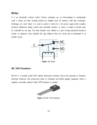 Relay
It is an electrically worked switch. Various exchanges use an electromagnet to mechanically
work a switch, yet other working models are similarly used, for instance, solid state exchanges.
Exchanges are used where it is vital to control a circuit by a low-power signal (with complete
electrical withdrawal amidst control and controlled circuits), or where a couple of circuits must
be controlled by one sign. The main transfers were utilized as a part of long separation broadcast
circuits as enhancers: they rehashed the sign rolling in from one circuit and re-transmitted it on
another circuit..
Figure 12: Relay
BC 548 Transistor
BC548 is a broadly useful NPN bipolar intersection transistor discovered generally in European
electronic hardware and present-day plans in Australian and British gadgets magazines where a
regularly accessible minimal effort NPN transistor is needed..
Figure 13: BC 548 Transistor
28
 