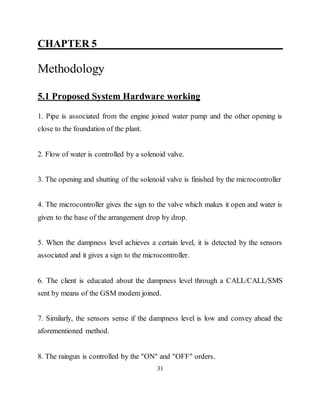 CHAPTER 5 ____________________________
Methodology
5.1 Proposed System Hardware working
1. Pipe is associated from the engine joined water pump and the other opening is
close to the foundation of the plant.
2. Flow of water is controlled by a solenoid valve.
3. The opening and shutting of the solenoid valve is finished by the microcontroller
4. The microcontroller gives the sign to the valve which makes it open and water is
given to the base of the arrangement drop by drop.
5. When the dampness level achieves a certain level, it is detected by the sensors
associated and it gives a sign to the microcontroller.
6. The client is educated about the dampness level through a CALL/CALL/SMS
sent by means of the GSM modem joined.
7. Similarly, the sensors sense if the dampness level is low and convey ahead the
aforementioned method.
8. The raingun is controlled by the "ON" and "OFF" orders.
31
 