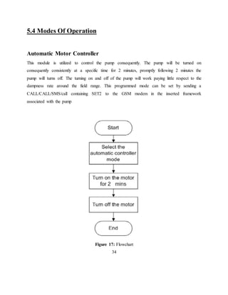 5.4 Modes Of Operation
Automatic Motor Controller
This module is utilized to control the pump consequently. The pump will be turned on
consequently consistently at a specific time for 2 minutes, promptly following 2 minutes the
pump will turns off. The turning on and off of the pump will work paying little respect to the
dampness rate around the field range. This programmed mode can be set by sending a
CALL/CALL/SMS/call containing SET2 to the GSM modem in the inserted framework
associated with the pump
Figure 17: Flowchart
34
 
