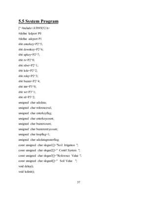 5.5 System Program
[“ #include<AT89X52.h>
#define lcdport P0
#define adcport P1
sbit enterkey=P2^5;
sbit downkey=P2^6;
sbit upkey=P2^7;
sbit rs=P2^0;
sbit rdwr=P2^1;
sbit lcde=P2^2;
sbit relay=P2^3;
sbit buzzer=P2^4;
sbit intr=P3^0;
sbit wr=P3^1;
sbit rd=P3^2;
unsigned char adcdata;
unsigned char referenceval;
unsigned char enterkeyflag;
unsigned char enterkeycount;
unsigned char buzzercount;
unsigned char buzzerentrycount;
unsigned char loopflag=1;
unsigned char adcdatagreaterflag;
const unsigned char slogan1[]="Soil Irrigation ";
const unsigned char slogan2[]=" Contrl System ";
const unsigned char slogan3[]="Reference Value ";
const unsigned char slogan4[]=" Soil Value ";
void delay();
void lcdinit();
37
 